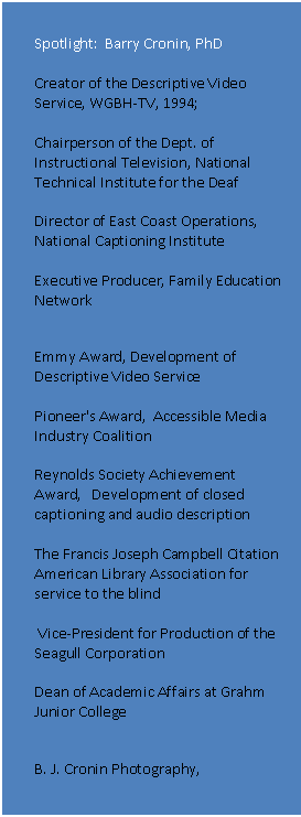 Text Box: Spotlight: Barry Cronin, PhD
Creator of the Descriptive Video Service, WGBH-TV, 1994;
Chairperson of the Dept. of Instructional Television, National Technical Institute for the Deaf
Director of East Coast Operations, National Captioning Institute
Executive Producer, Family Education Network
Awards
Emmy Award, Development of Descriptive Video Service
Pioneer's Award, Accessible Media Industry Coalition
Reynolds Society Achievement Award, Development of closed captioning and audio description
The Francis Joseph Campbell Citation
American Library Association for service to the blind
Vice-President for Production of the Seagull Corporation
Dean of Academic Affairs at Grahm Junior College
B. J. Cronin Photography, http://www.bjcroninphotography.com
