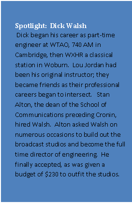Text Box: Spotlight: Dick Walsh
Dick began his career as part-time engineer at WTAO, 740 AM in Cambridge, then WXHR a classical station in Woburn. Lou Jordan had been his original instructor; they became friends as their professional careers began to intersect. Stan Alton, the dean of the School of Communications preceding Cronin, hired Walsh. Alton asked Walsh on numerous occasions to build out the broadcast studios and become the full time director of engineering. He finally accepted, as was given a budget of $230 to outfit the studios.
Having never done anything like this before, Walsh asked RCA, Sylvania and a small video systems company in Connecticut to provide quotations. This became Walsh’s education on studio design. He received a similar education regarding studio lighting.
It was Dick who convinced Barry Cronin that the school should have an electronics program, and went to the board for funding.